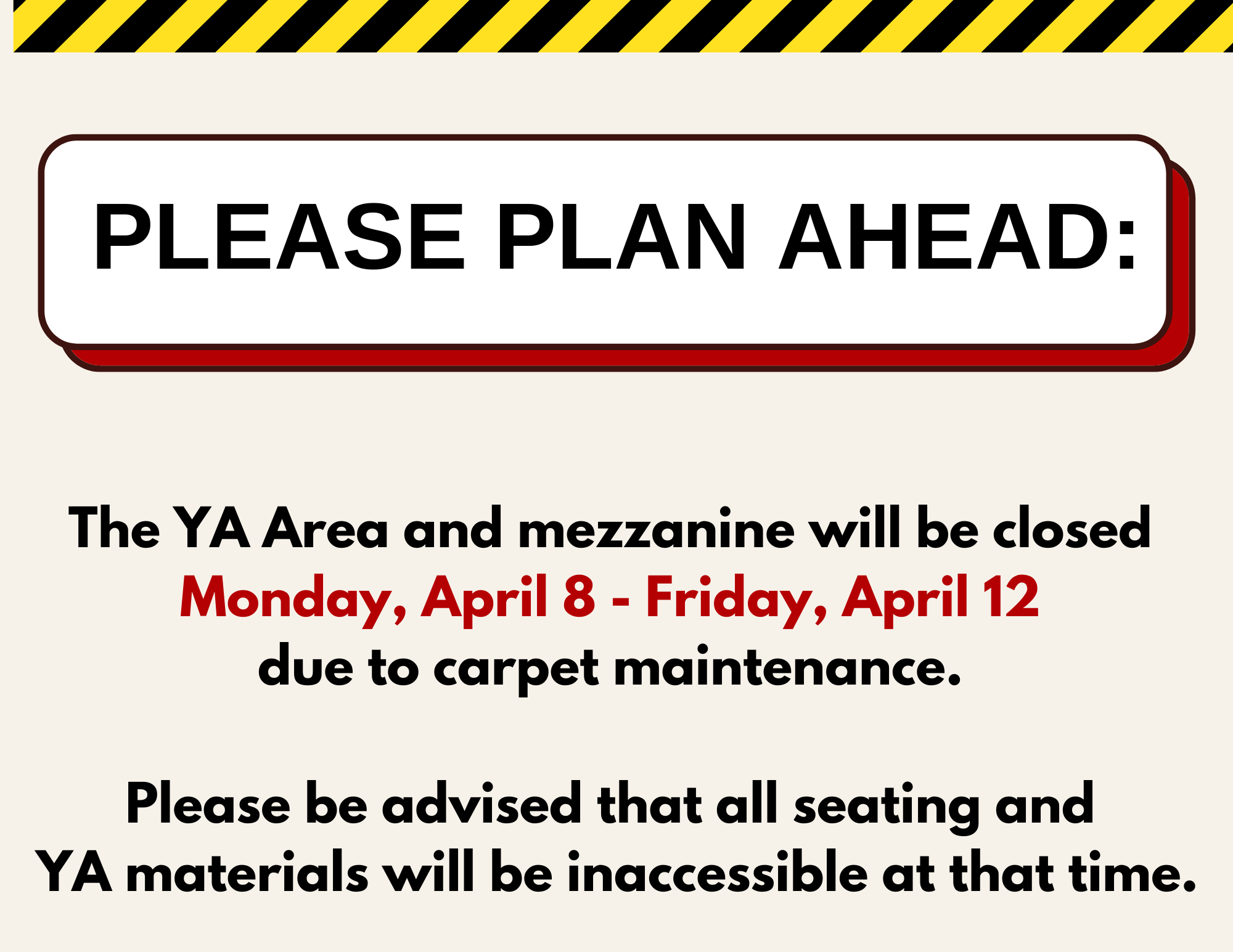 The YA Area and mezzanine will be closed Monday, April 8 - Friday, April 12 due to carpet maintenance. Please be advised that all seating and YA materials will be inaccessible at that time.