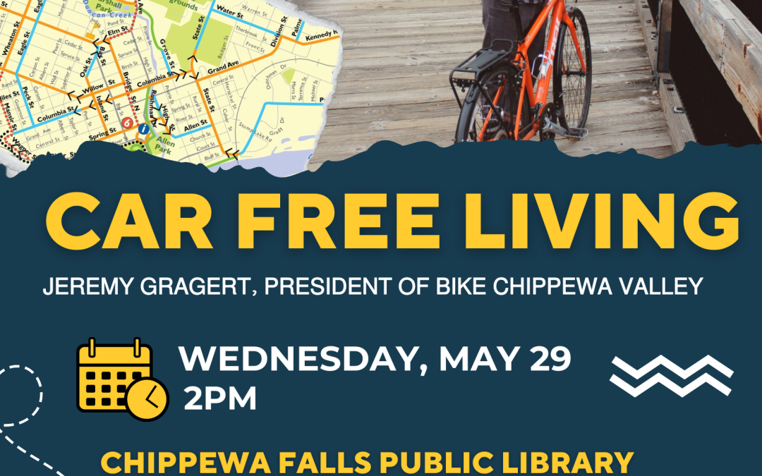 Poster for the Event Car Free Living with Jeremy Gragert, President of Bike Chippewa Valley. Wednesday, May 29 at 2pm. Jeremy Gragert will explain his car-free lifestyle, and how he gets around by bicycle, on foot, and public transportation. Learn the benefits for you to try it too. Chippewa Falls Public Library. 105 W Central St. This event is free and open to the public. There is an image of a man on a bike and a bike map on the poster too.